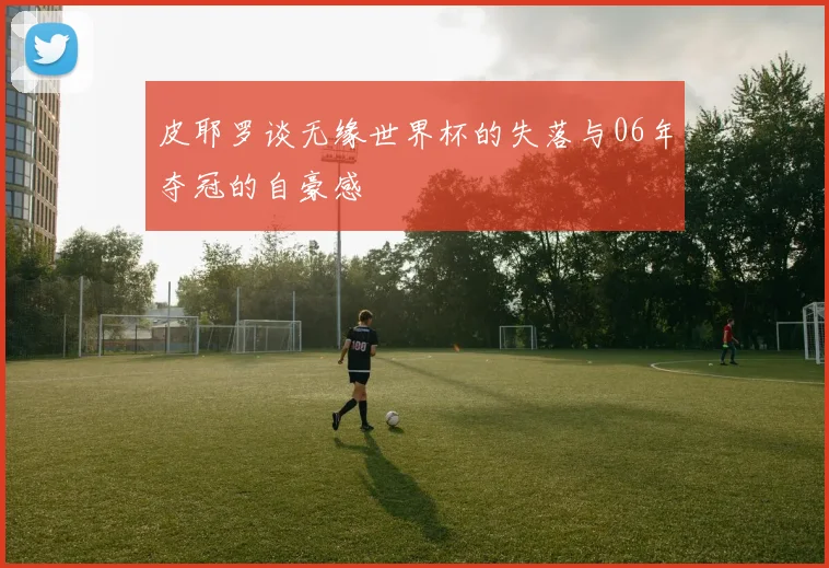 皮耶罗谈无缘世界杯的失落与06年夺冠的自豪感