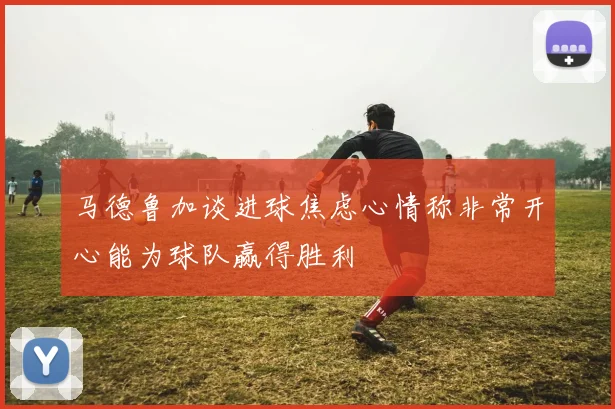 马德鲁加谈进球焦虑心情称非常开心能为球队赢得胜利