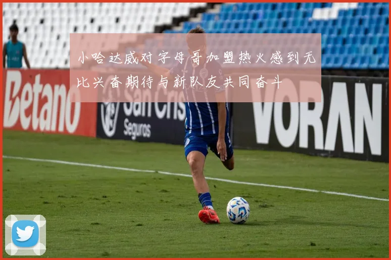小哈达威对字母哥加盟热火感到无比兴奋期待与新队友共同奋斗