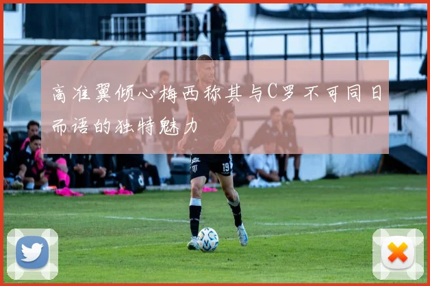 高准翼倾心梅西称其与C罗不可同日而语的独特魅力