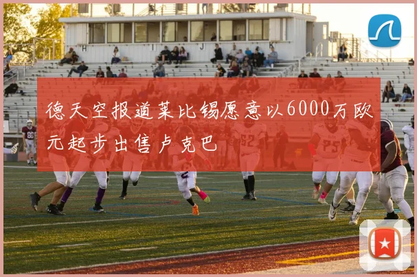德天空报道莱比锡愿意以6000万欧元起步出售卢克巴