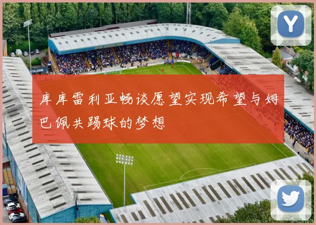 库库雷利亚畅谈愿望实现希望与姆巴佩共踢球的梦想