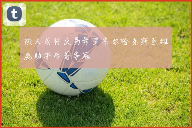 热火或将交易希罗韦尔哈克斯至雄鹿助字母哥争冠