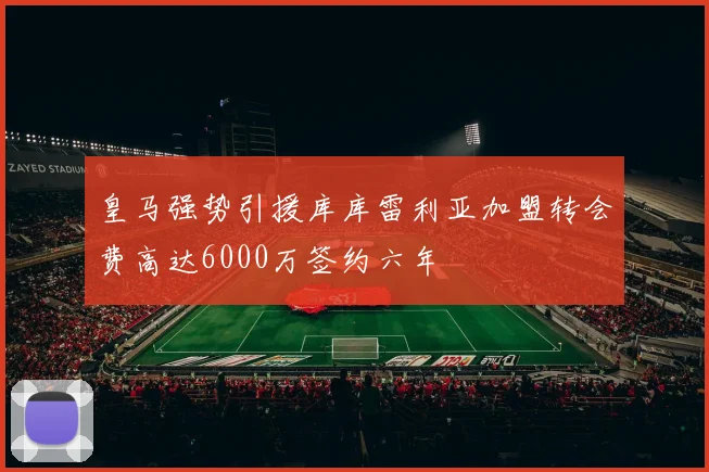 皇马强势引援库库雷利亚加盟转会费高达6000万签约六年