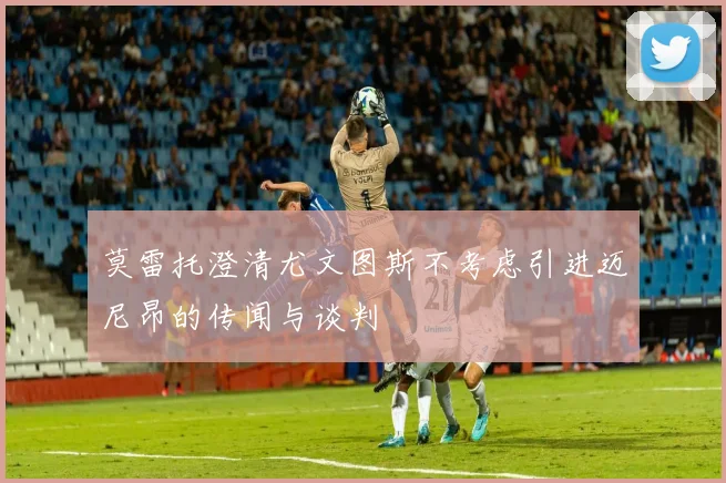 莫雷托澄清尤文图斯不考虑引进迈尼昂的传闻与谈判