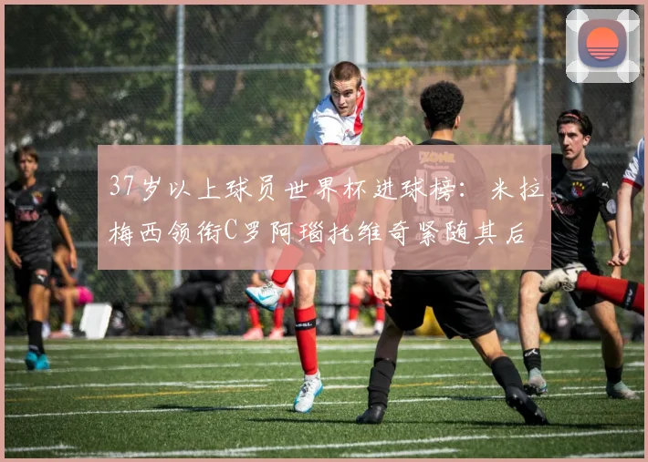 37岁以上球员世界杯进球榜：米拉梅西领衔C罗阿瑙托维奇紧随其后
