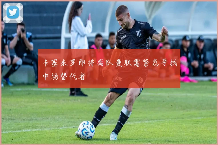 卡塞米罗即将离队曼联需紧急寻找中场替代者