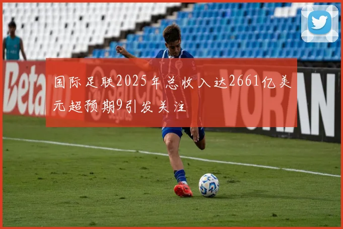 国际足联2025年总收入达2661亿美元超预期9引发关注