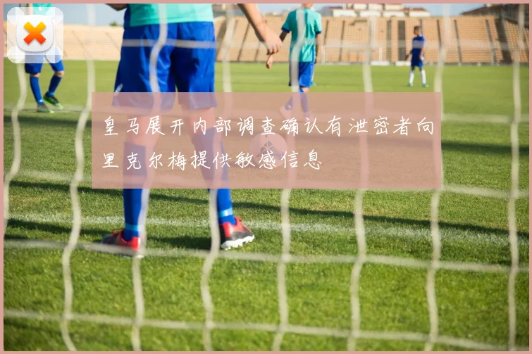 皇马展开内部调查确认有泄密者向里克尔梅提供敏感信息