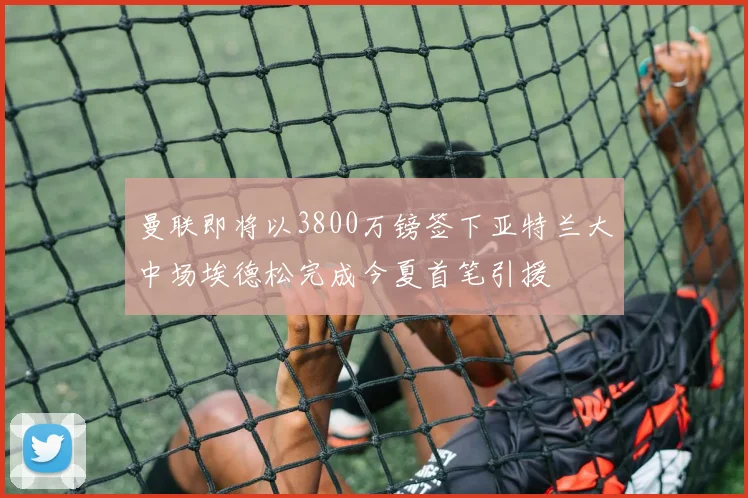 曼联即将以3800万镑签下亚特兰大中场埃德松完成今夏首笔引援