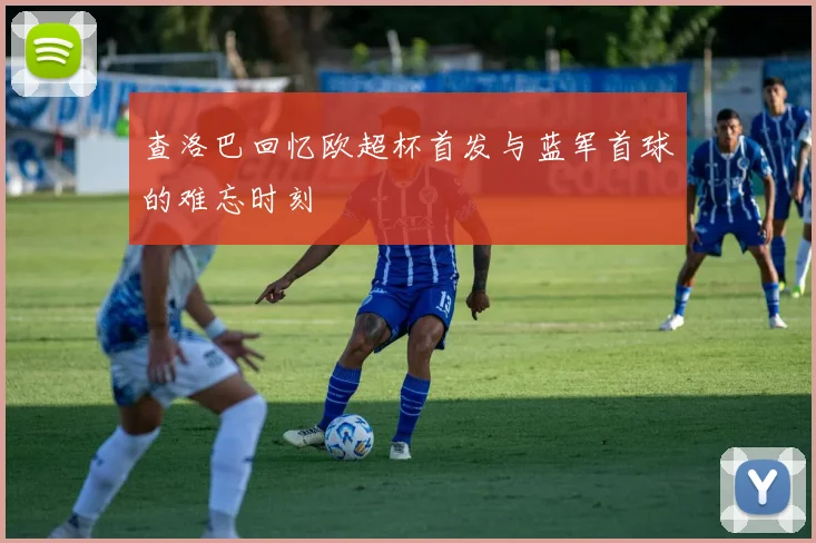 查洛巴回忆欧超杯首发与蓝军首球的难忘时刻