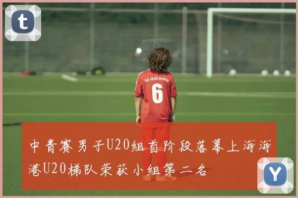 中青赛男子U20组首阶段落幕上海海港U20梯队荣获小组第二名