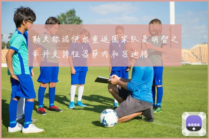 勒夫称诺伊尔重返国家队是明智之举并支持征召萨内和吕迪格