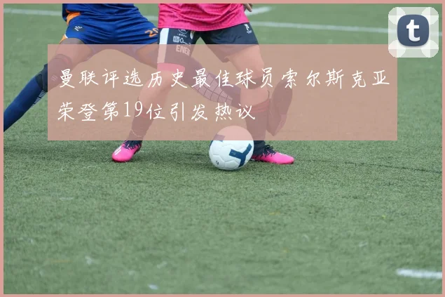 曼联评选历史最佳球员索尔斯克亚荣登第19位引发热议