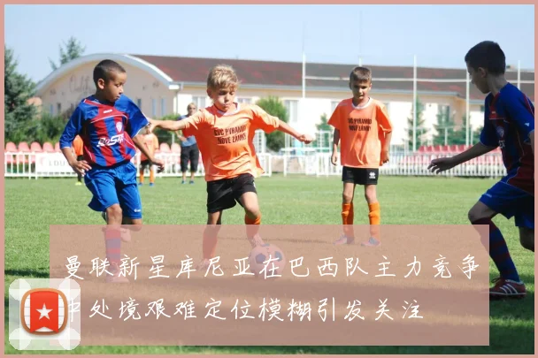 曼联新星库尼亚在巴西队主力竞争中处境艰难定位模糊引发关注
