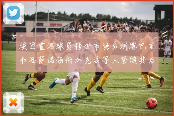 埃因霍温球员转会市场分析赛巴里和洛萨诺领衔加克波等人紧随其后
