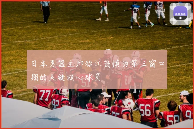 日本男篮主帅称江岛慎为第三窗口期的关键核心球员