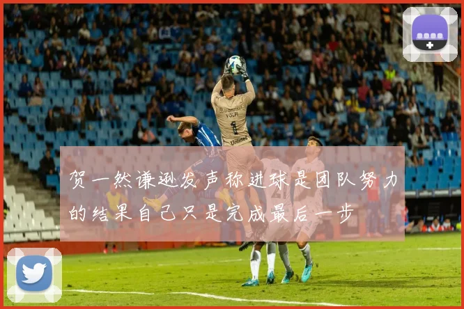 贺一然谦逊发声称进球是团队努力的结果自己只是完成最后一步