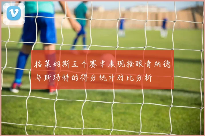 格莱姆斯五个赛季表现抢眼肯纳德与斯玛特的得分统计对比分析
