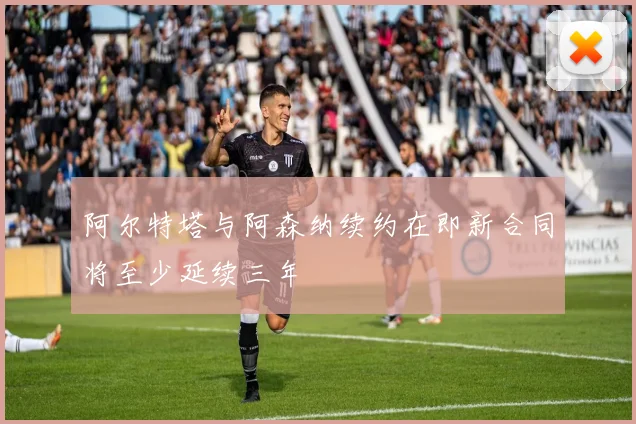 阿尔特塔与阿森纳续约在即新合同将至少延续三年