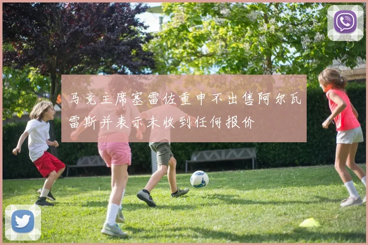 马竞主席塞雷佐重申不出售阿尔瓦雷斯并表示未收到任何报价