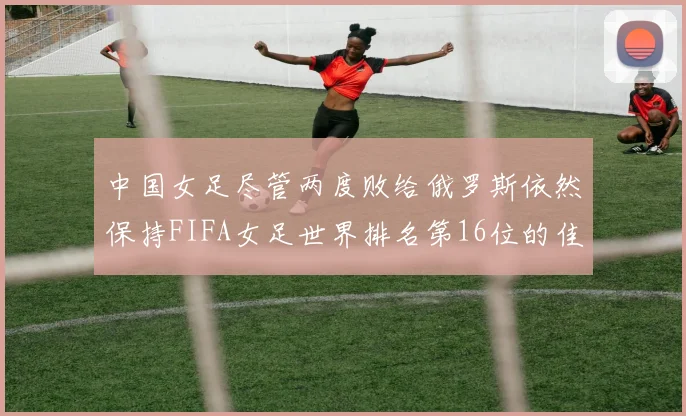 中国女足尽管两度败给俄罗斯依然保持FIFA女足世界排名第16位的佳绩