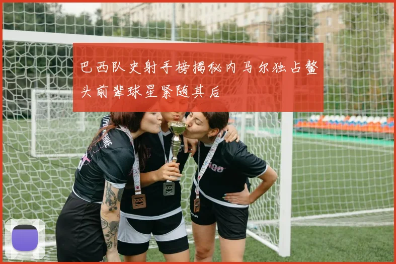 巴西队史射手榜揭秘内马尔独占鳌头前辈球星紧随其后