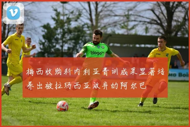 梅西收购科内利亚青训成果显著培养出被拉玛西亚放弃的阿尔巴