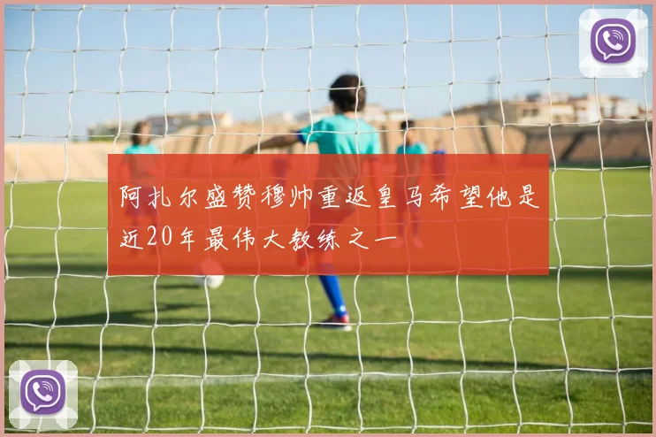 阿扎尔盛赞穆帅重返皇马希望他是近20年最伟大教练之一