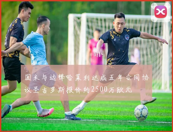 国米与边锋哈莱利达成五年合同协议圣吉罗斯报价约2500万欧元