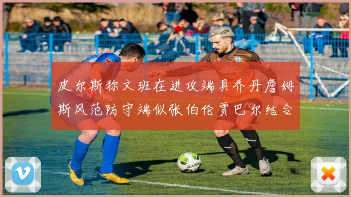 皮尔斯称文班在进攻端具乔丹詹姆斯风范防守端似张伯伦贾巴尔结合